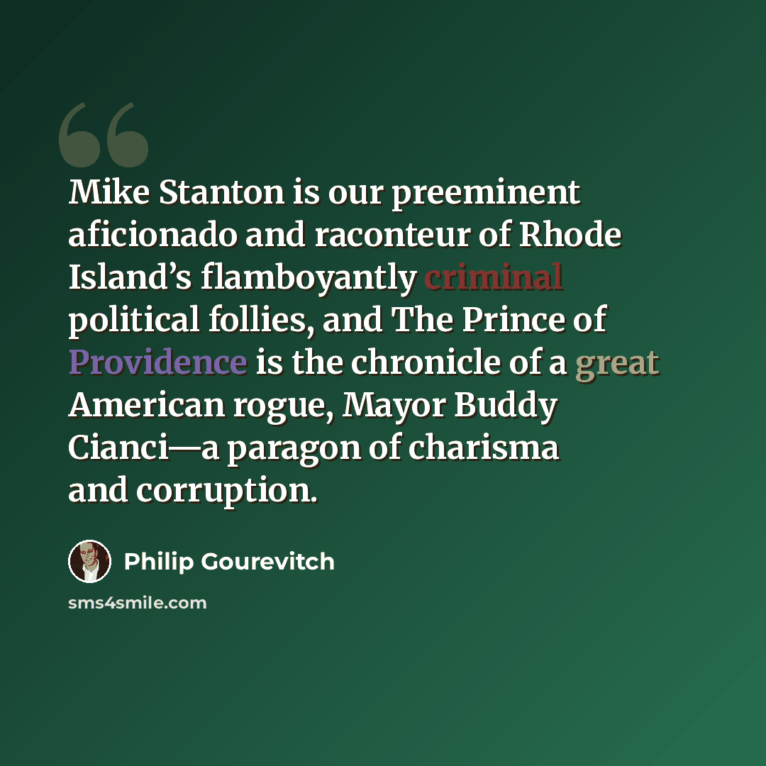 “Mike Stanton is our preeminent aficionado and raconteur of Rhode Island’s flamboyantly criminal political follies, and The Prince of Providence is the chronicle of a great American rogue, Mayor Buddy Cianci—a paragon of charisma and corruption.” quote by Philip Gourevitch