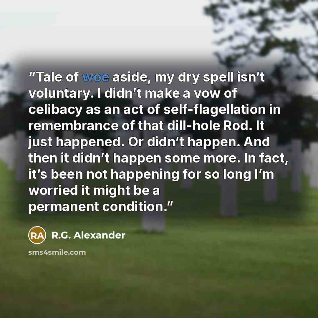 “Tale of woe aside, my dry spell isn’t voluntary. I didn’t make a vow of celibacy as an act of self-flagellation in remembrance of that dill-hole Rod. It just happened. Or didn’t happen. And then it didn’t happen some more. In fact, it’s been not happening for so long I’m worried it might be a…” quote by R.G. Alexander