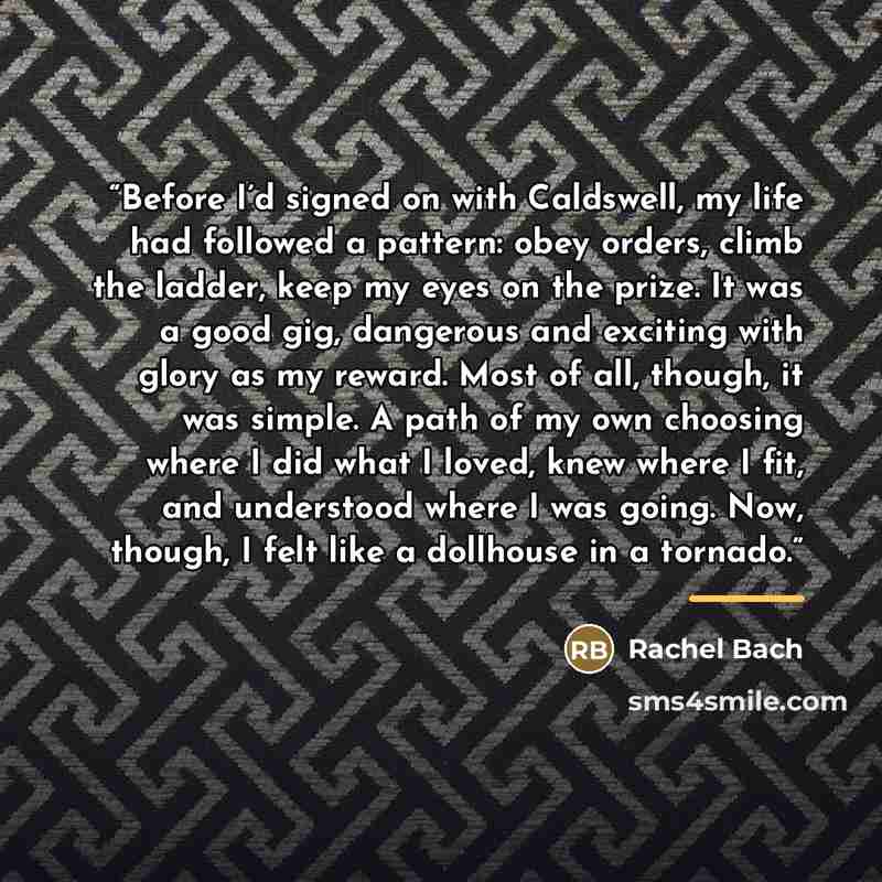 “Before I’d signed on with Caldswell, my life had followed a pattern: obey orders, climb the ladder, keep my eyes on the prize. It was a good gig, dangerous and exciting with glory as my reward. Most of all, though, it was simple. A path of my own choosing where I did what I loved, knew where I…” quote by Rachel Bach