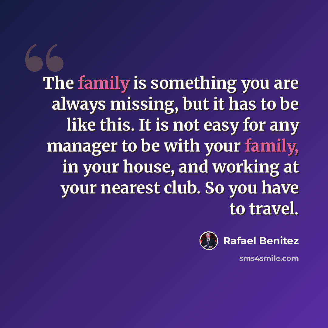“The family is something you are always missing, but it has to be like this. It is not easy for any manager to be with your family, in your house, and working at your nearest club. So you have to travel.” quote by Rafael Benitez
