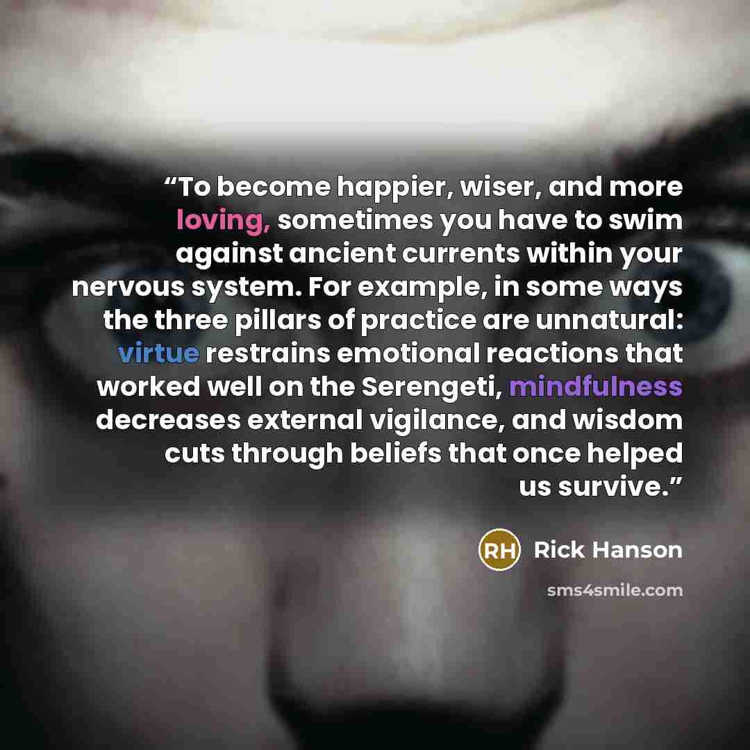 “To become happier, wiser, and more loving, sometimes you have to swim against ancient currents within your nervous system. For example, in some ways the three pillars of practice are unnatural: virtue restrains emotional reactions that worked well on the Serengeti, mindfulness decreases external…” quote by Rick Hanson
