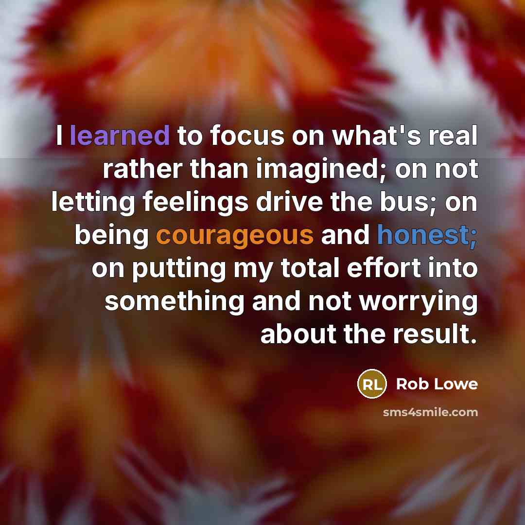 “I learned to focus on what's real rather than imagined; on not letting feelings drive the bus; on being courageous and honest; on putting my total effort into something and not worrying about the result.” quote by Rob Lowe