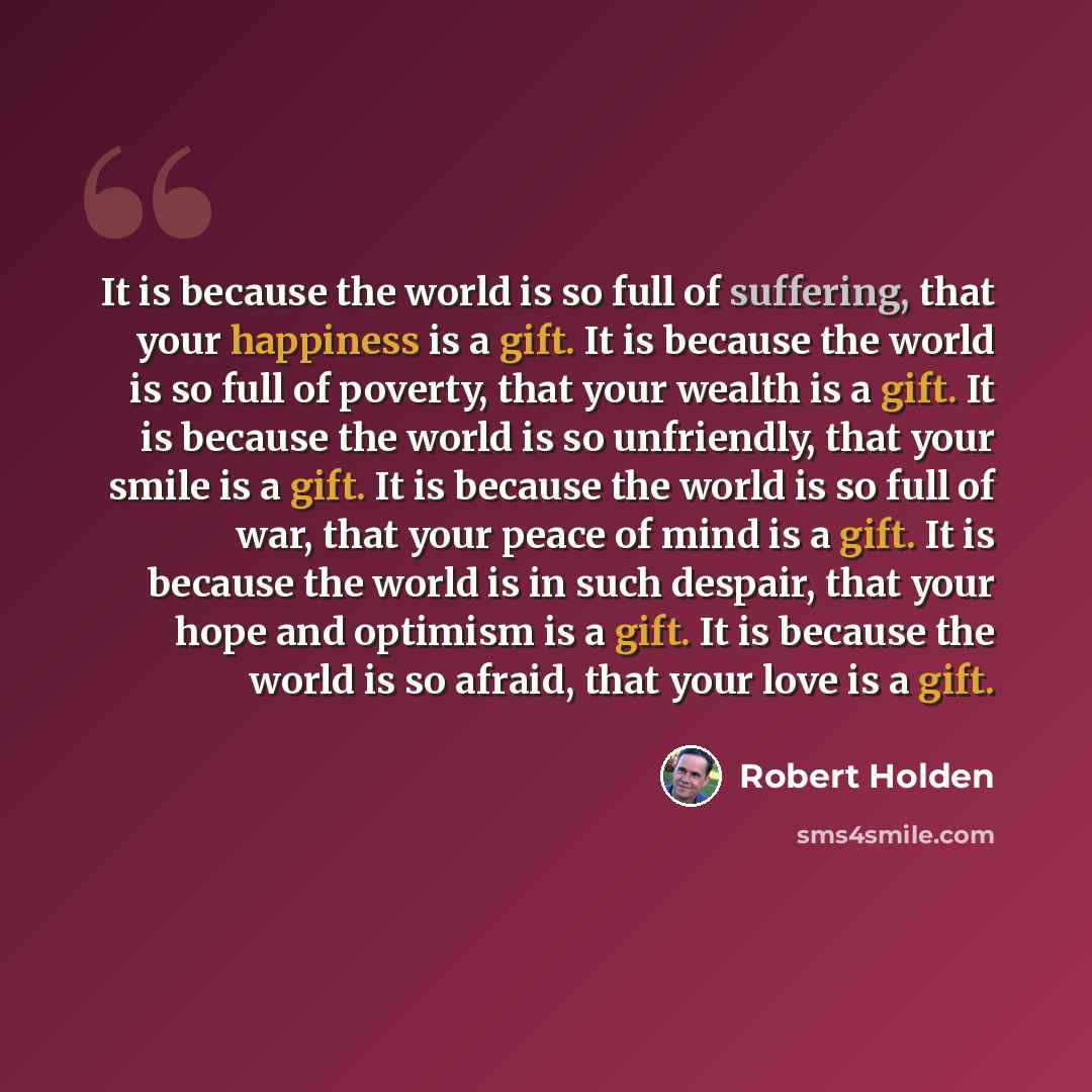 “It is because the world is so full of suffering, that your happiness is a gift. It is because the world is so full of poverty, that your wealth is a gift. It is because the world is so unfriendly, that your smile is a gift. It is because the world is so full of war, that your peace of mind is a…” quote by Robert Holden