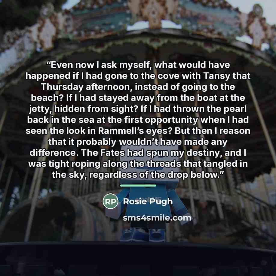 “Even now I ask myself, what would have happened if I had gone to the cove with Tansy that Thursday afternoon, instead of going to the beach? If I had stayed away from the boat at the jetty, hidden from sight? If I had thrown the pearl back in the sea at the first opportunity when I had seen the…” quote by Rosie Pugh