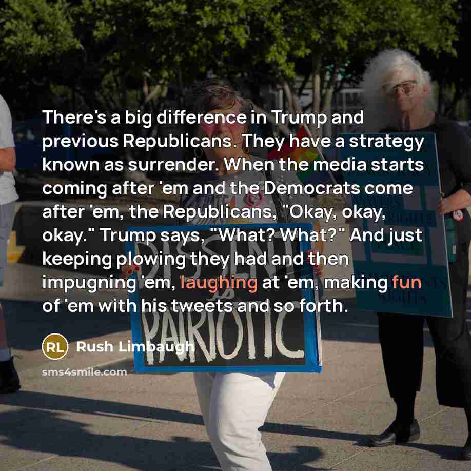 “There's a big difference in Trump and previous Republicans. They have a strategy known as surrender. When the media starts coming after 'em and the Democrats come after 'em, the Republicans, "Okay, okay, okay." Trump says, "What? What?" And just keeping plowing they had and then impugning 'em…” quote by Rush Limbaugh