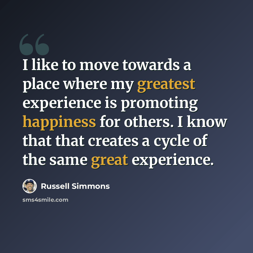 “I like to move towards a place where my greatest experience is promoting happiness for others. I know that that creates a cycle of the same great experience.” quote by Russell Simmons