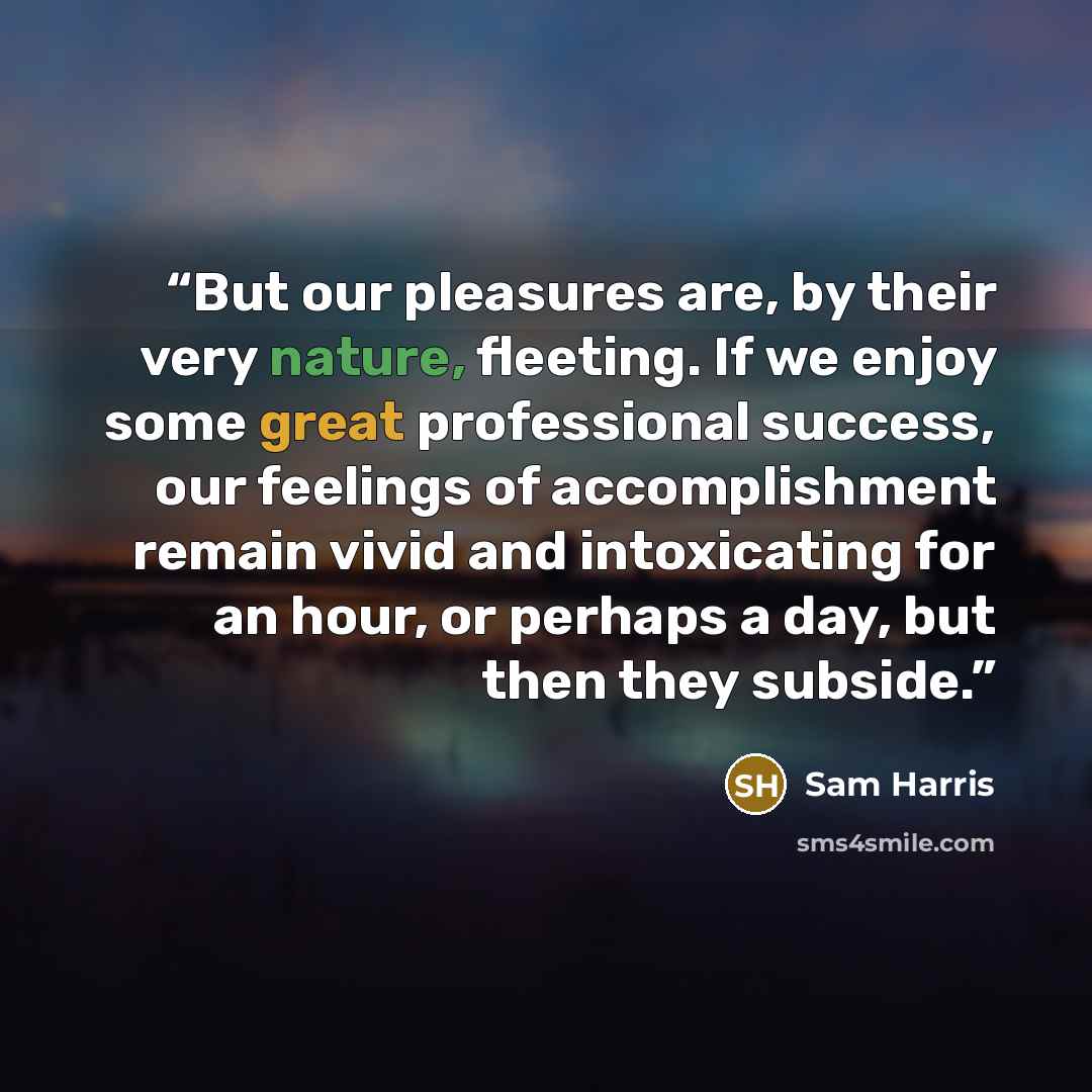 “But our pleasures are, by their very nature, fleeting. If we enjoy some great professional success, our feelings of accomplishment remain vivid and intoxicating for an hour, or perhaps a day, but then they subside.” quote by Sam Harris