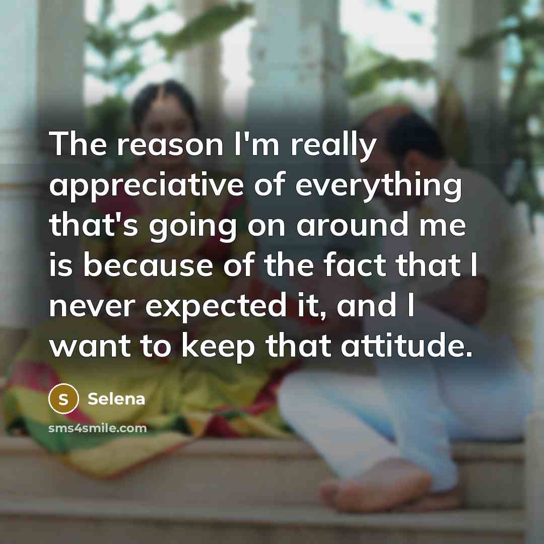 “The reason I'm really appreciative of everything that's going on around me is because of the fact that I never expected it, and I want to keep that attitude.” quote by Selena