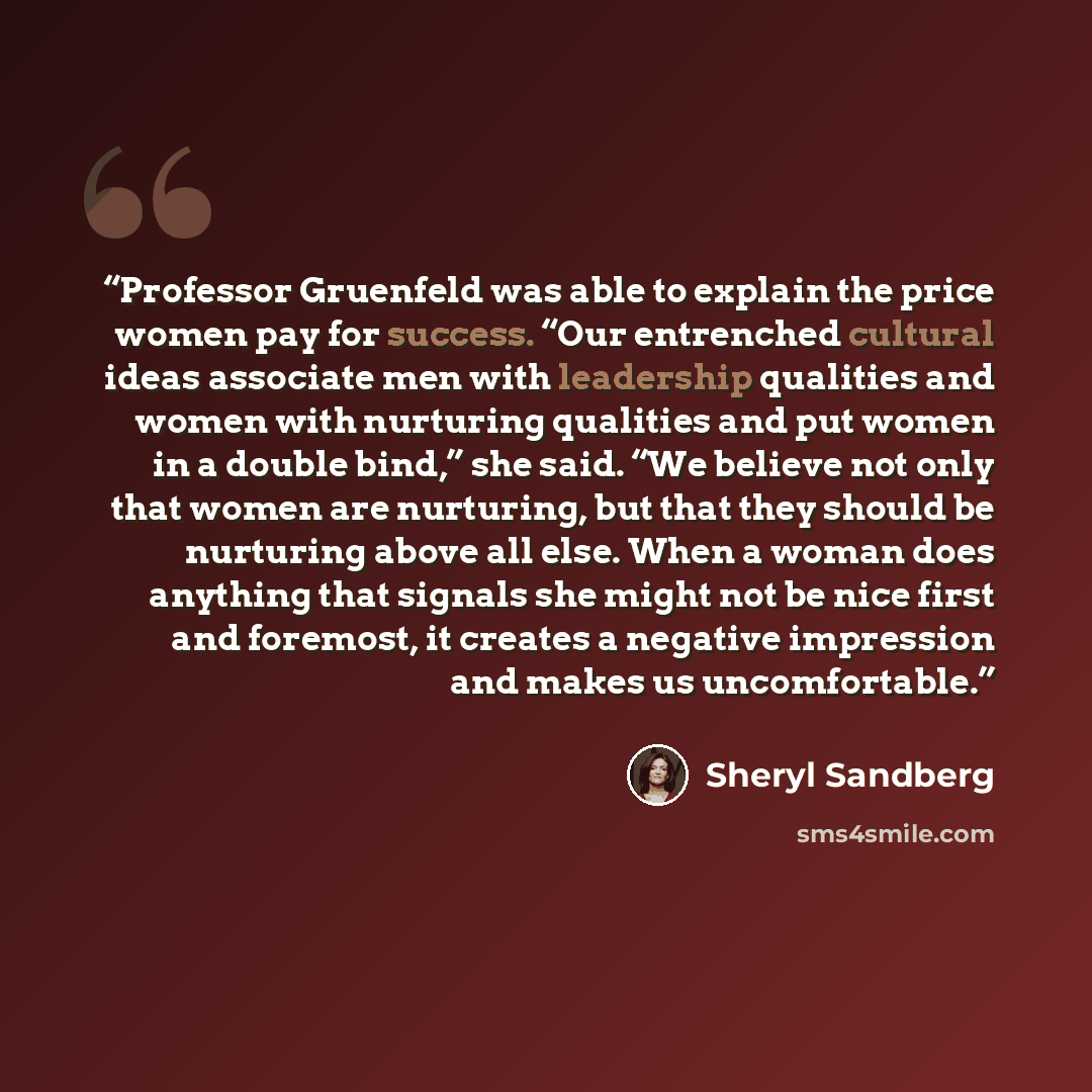 “Professor Gruenfeld was able to explain the price women pay for success. “Our entrenched cultural ideas associate men with leadership qualities and women with nurturing qualities and put women in a double bind,” she said. “We believe not only that women are nurturing, but that they should be…” quote by Sheryl Sandberg