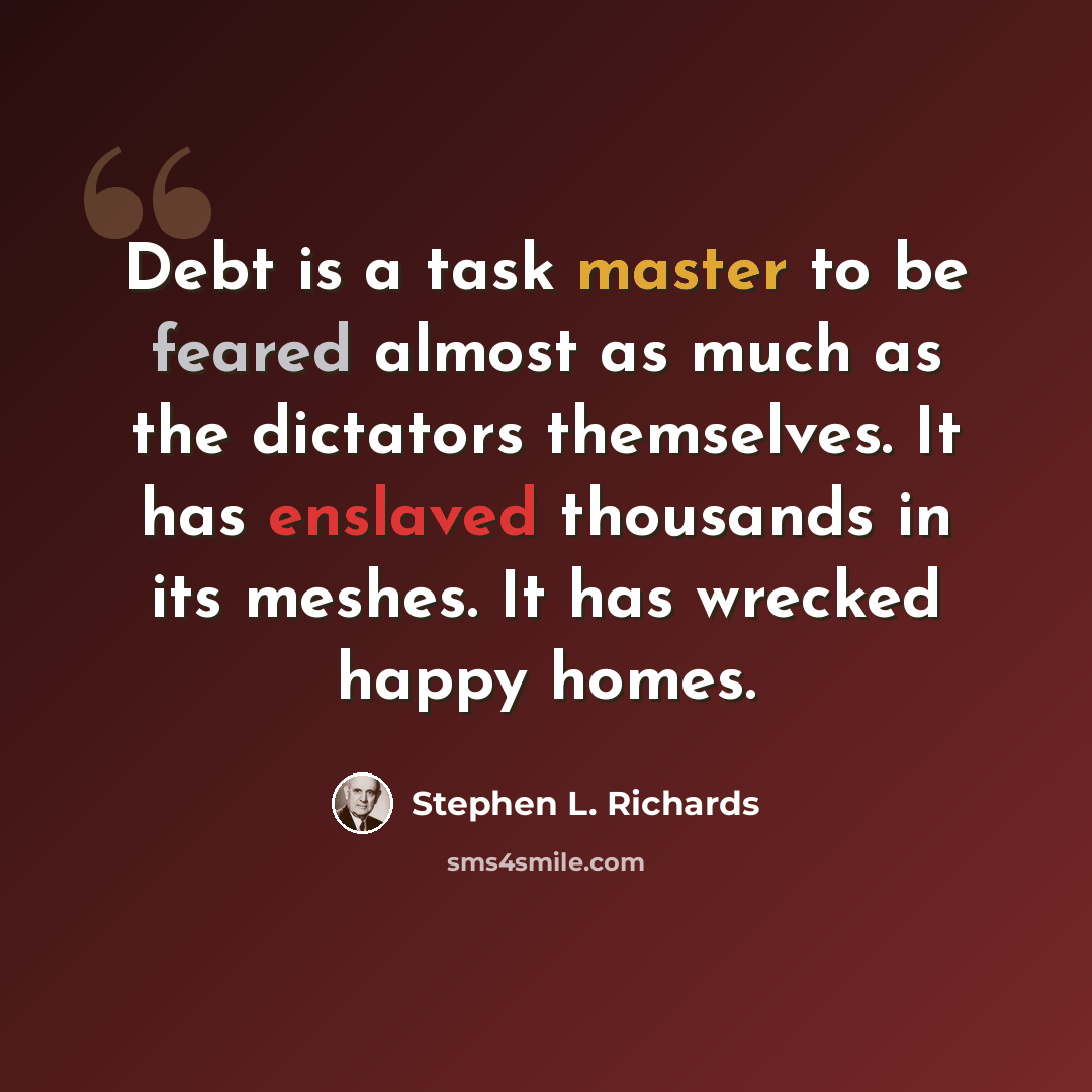 “Debt is a task master to be feared almost as much as the dictators themselves. It has enslaved thousands in its meshes. It has wrecked happy homes.” quote by Stephen L. Richards