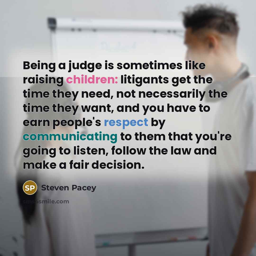 “Being a judge is sometimes like raising children: litigants get the time they need, not necessarily the time they want, and you have to earn people's respect by communicating to them that you're going to listen, follow the law and make a fair decision.” quote by Steven Pacey