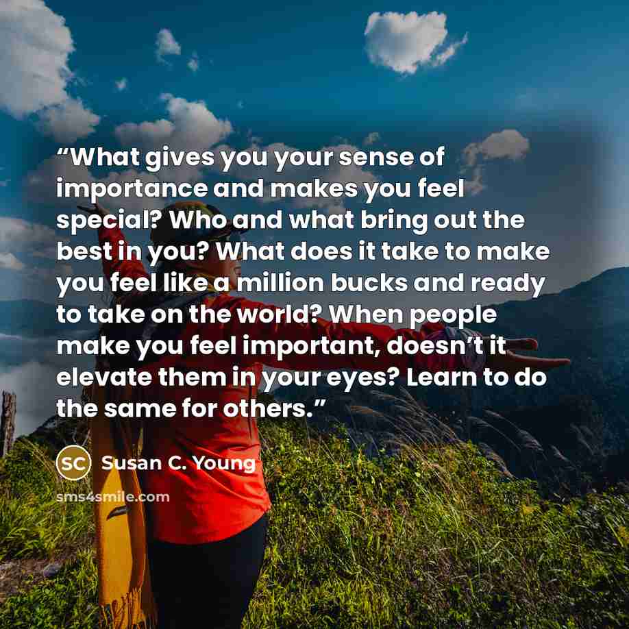 “What gives you your sense of importance and makes you feel special? Who and what bring out the best in you? What does it take to make you feel like a million bucks and ready to take on the world? When people make you feel important, doesn’t it elevate them in your eyes? Learn to do the same for…” quote by Susan C. Young