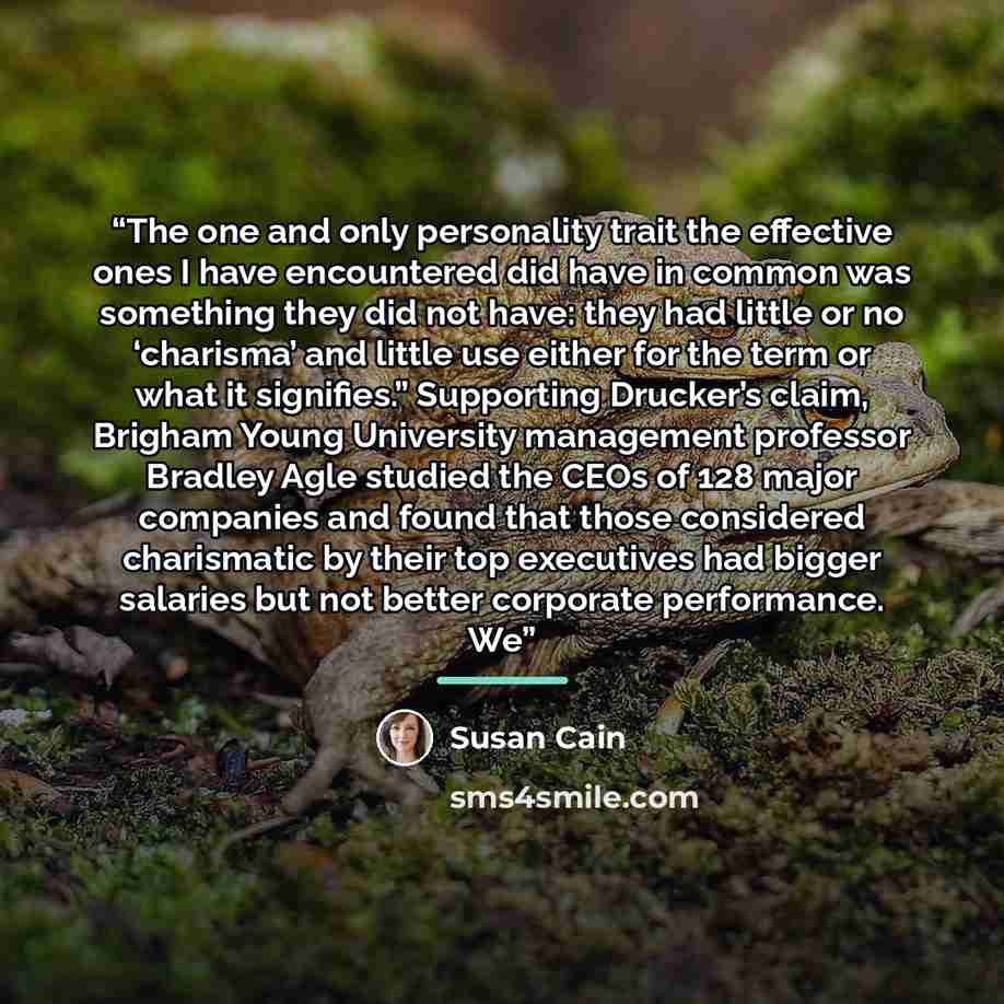 “The one and only personality trait the effective ones I have encountered did have in common was something they did not have: they had little or no ‘charisma’ and little use either for the term or what it signifies.” Supporting Drucker’s claim, Brigham Young University management professor Bradley…” quote by Susan Cain