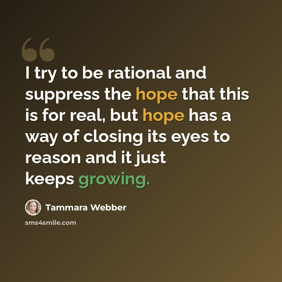 “I try to be rational and suppress the hope that this is for real, but hope has a way of closing its eyes to reason and it just keeps growing.” quote by Tammara Webber
