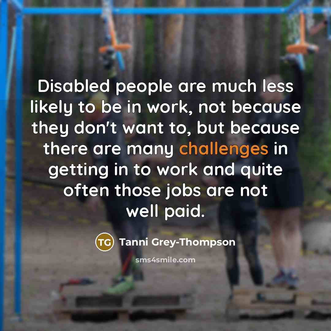 “Disabled people are much less likely to be in work, not because they don't want to, but because there are many challenges in getting in to work and quite often those jobs are not well paid.” quote by Tanni Grey-Thompson