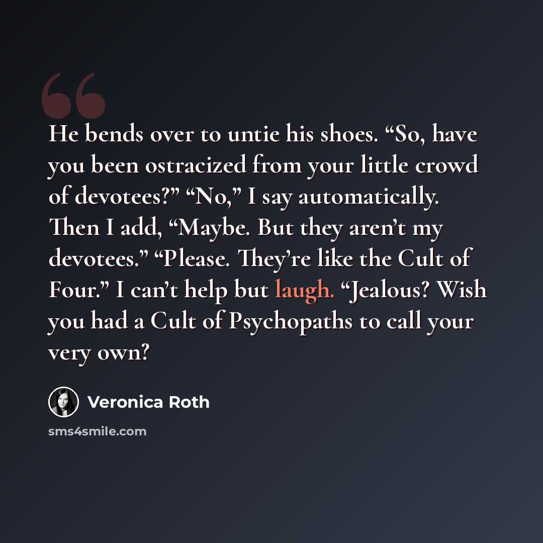 “He bends over to untie his shoes. “So, have you been ostracized from your little crowd of devotees?” “No,” I say automatically. Then I add, “Maybe. But they aren’t my devotees.” “Please. They’re like the Cult of Four.” I can’t help but laugh. “Jealous? Wish you had a Cult of Psychopaths to call…” quote by Veronica Roth