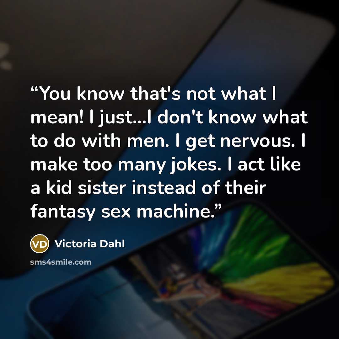 “You know that's not what I mean! I just...I don't know what to do with men. I get nervous. I make too many jokes. I act like a kid sister instead of their fantasy sex machine.” quote by Victoria Dahl