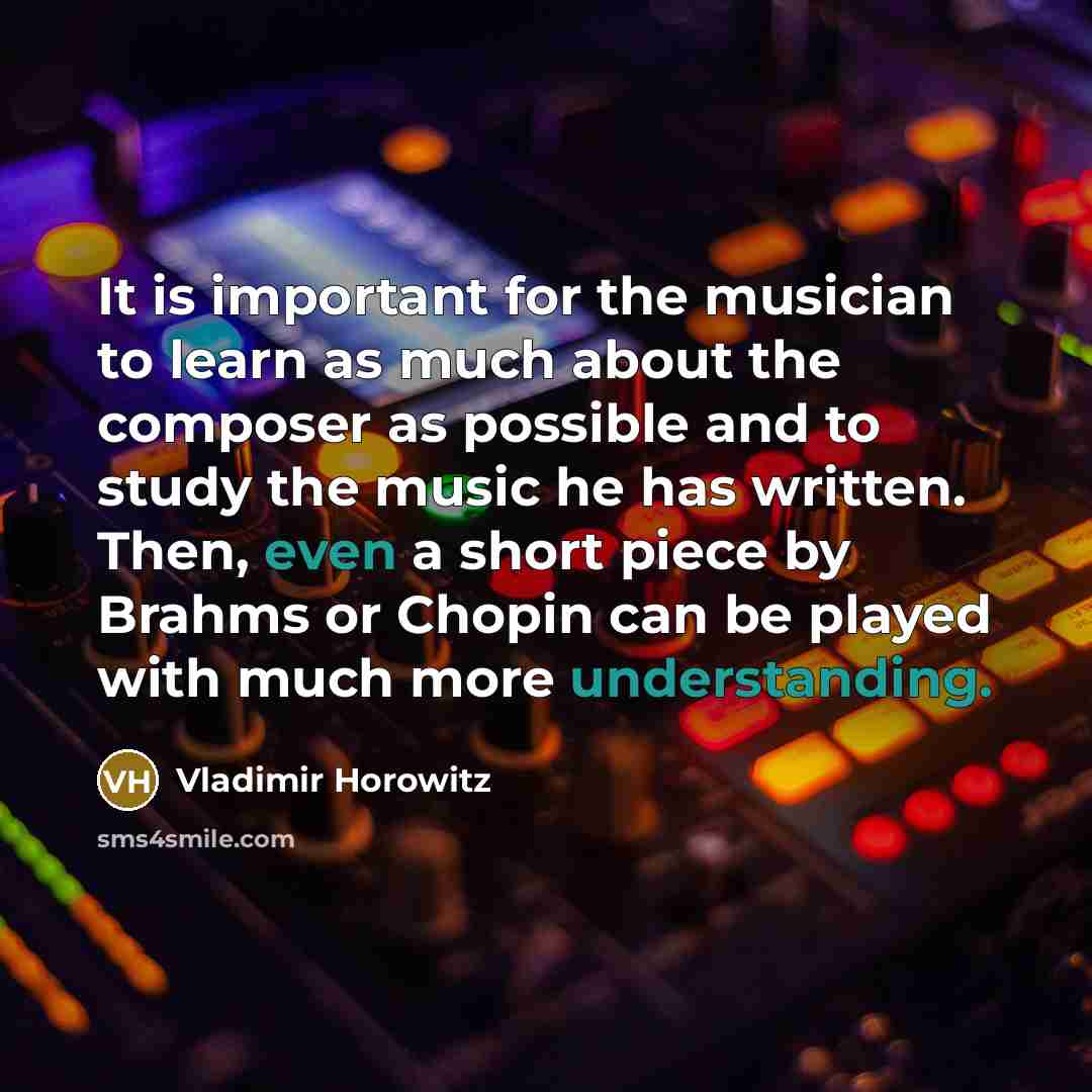 “It is important for the musician to learn as much about the composer as possible and to study the music he has written. Then, even a short piece by Brahms or Chopin can be played with much more understanding.” quote by Vladimir Horowitz