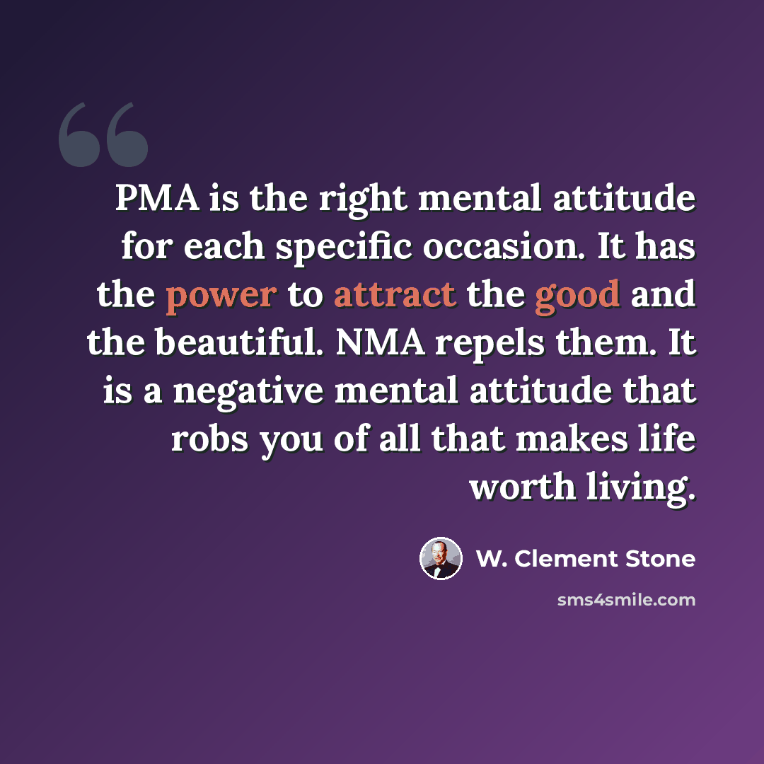 “PMA is the right mental attitude for each specific occasion. It has the power to attract the good and the beautiful. NMA repels them. It is a negative mental attitude that robs you of all that makes life worth living.” quote by W. Clement Stone