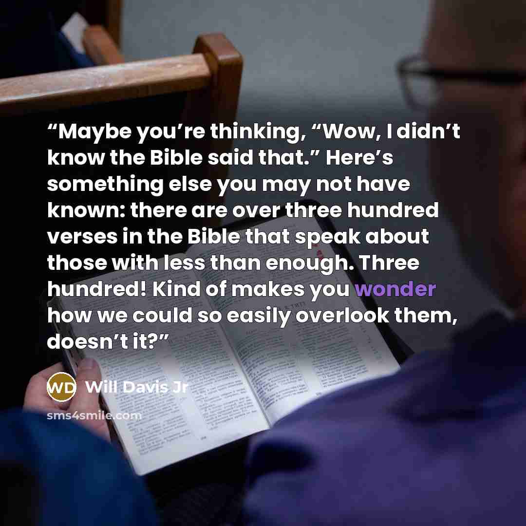 “Maybe you’re thinking, “Wow, I didn’t know the Bible said that.” Here’s something else you may not have known: there are over three hundred verses in the Bible that speak about those with less than enough. Three hundred! Kind of makes you wonder how we could so easily overlook them, doesn’t it?” quote by Will Davis Jr
