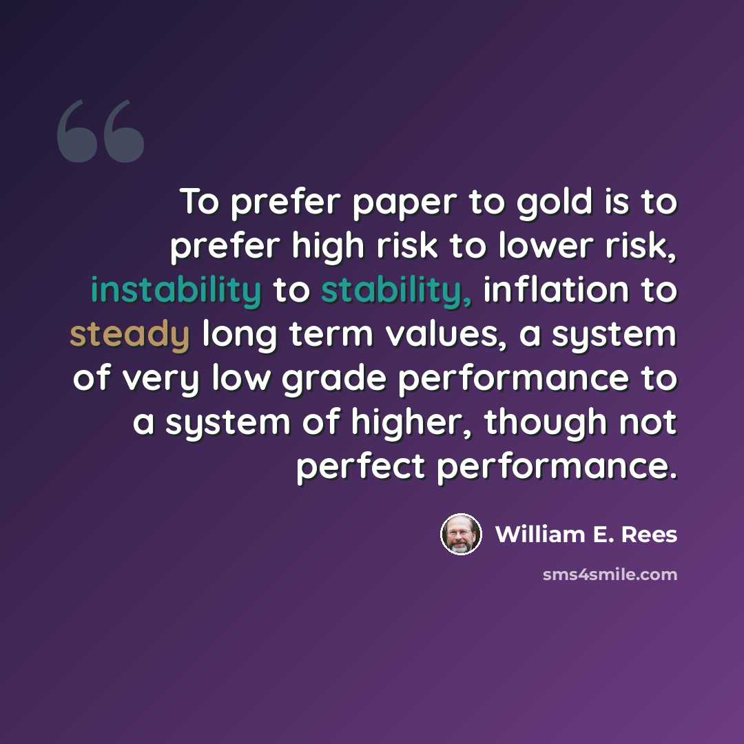 “To prefer paper to gold is to prefer high risk to lower risk, instability to stability, inflation to steady long term values, a system of very low grade performance to a system of higher, though not perfect performance.” quote by William E. Rees