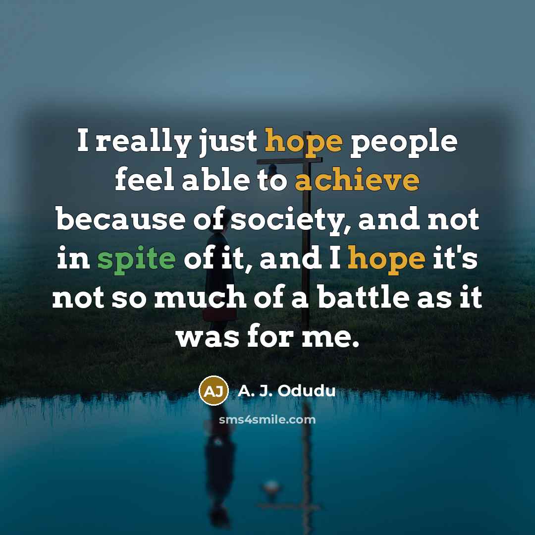“I really just hope people feel able to achieve because of society, and not in spite of it, and I hope it's not so much of a battle as it was for me.” quote by A. J. Odudu