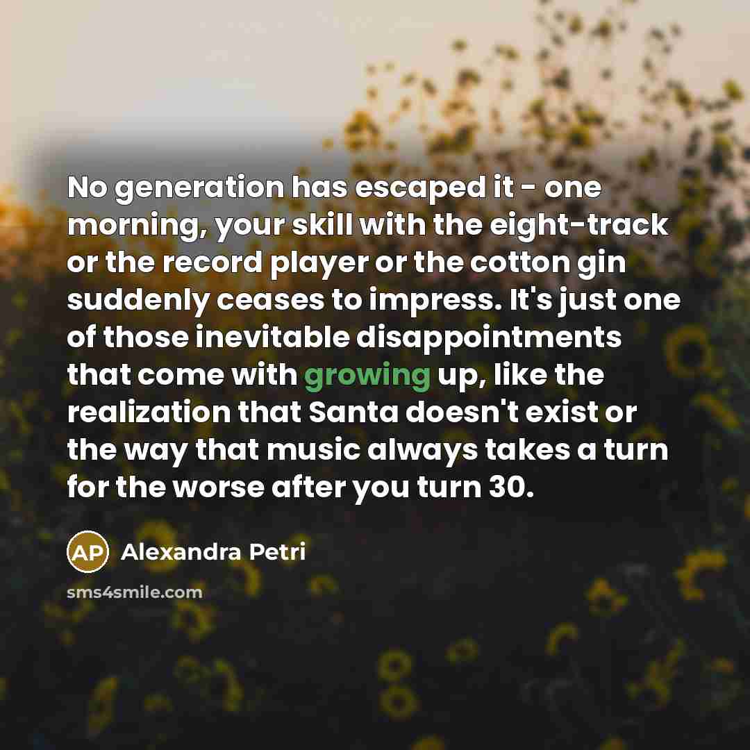 “No generation has escaped it - one morning, your skill with the eight-track or the record player or the cotton gin suddenly ceases to impress. It's just one of those inevitable disappointments that come with growing up, like the realization that Santa doesn't exist or the way that music always…” quote by Alexandra Petri
