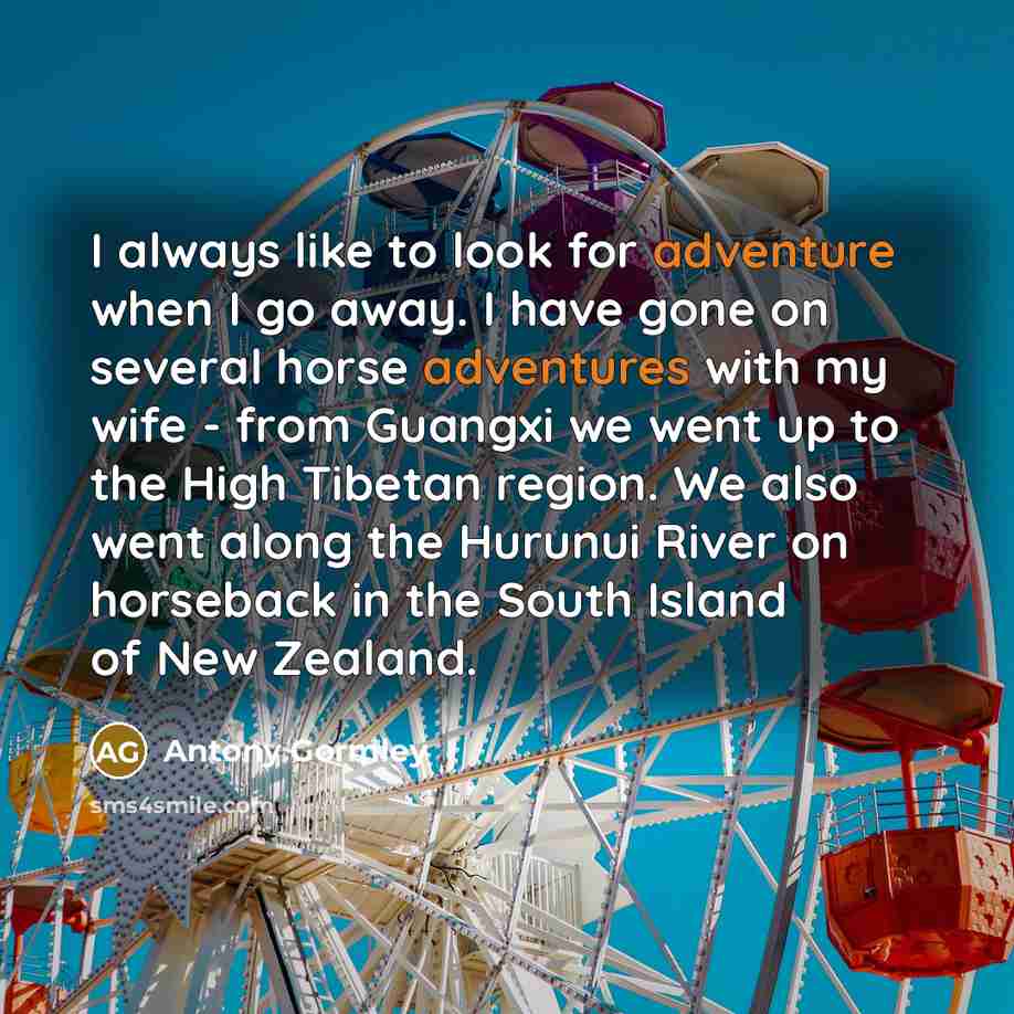 “I always like to look for adventure when I go away. I have gone on several horse adventures with my wife - from Guangxi we went up to the High Tibetan region. We also went along the Hurunui River on horseback in the South Island of New Zealand.” quote by Antony Gormley