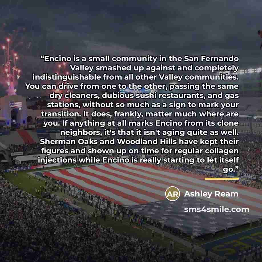 “Encino is a small community in the San Fernando Valley smashed up against and completely indistinguishable from all other Valley communities. You can drive from one to the other, passing the same dry cleaners, dubious sushi restaurants, and gas stations, without so much as a sign to mark your…” quote by Ashley Ream