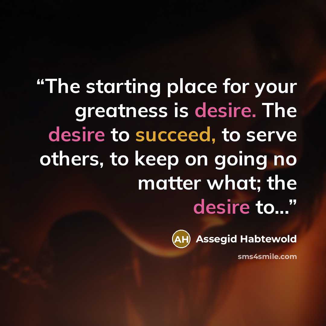 “The starting place for your greatness is desire. The desire to succeed, to serve others, to keep on going no matter what; the desire to...” quote by Assegid Habtewold