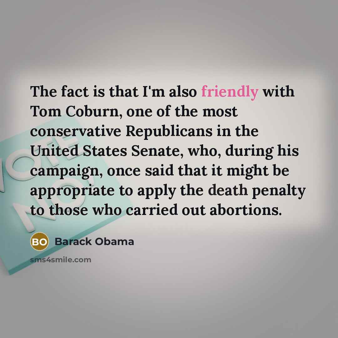 “The fact is that I'm also friendly with Tom Coburn, one of the most conservative Republicans in the United States Senate, who, during his campaign, once said that it might be appropriate to apply the death penalty to those who carried out abortions.” quote by Barack Obama