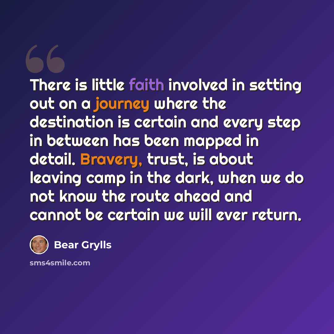 “There is little faith involved in setting out on a journey where the destination is certain and every step in between has been mapped in detail. Bravery, trust, is about leaving camp in the dark, when we do not know the route ahead and cannot be certain we will ever return.” quote by Bear Grylls