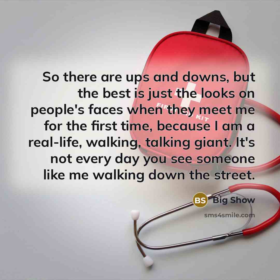 “So there are ups and downs, but the best is just the looks on people's faces when they meet me for the first time, because I am a real-life, walking, talking giant. It's not every day you see someone like me walking down the street.” quote by Big Show