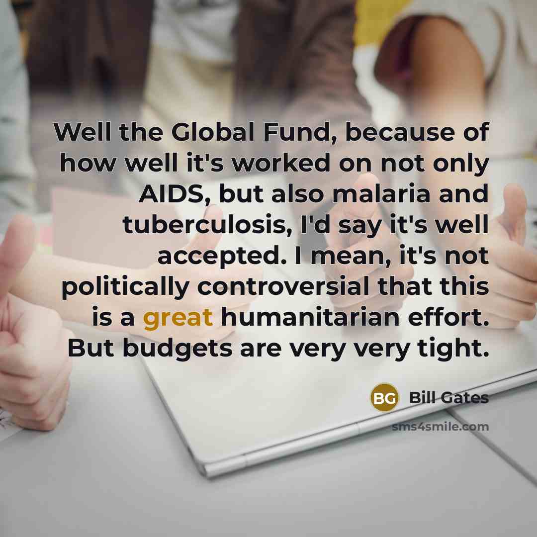 “Well the Global Fund, because of how well it's worked on not only AIDS, but also malaria and tuberculosis, I'd say it's well accepted. I mean, it's not politically controversial that this is a great humanitarian effort. But budgets are very very tight.” quote by Bill Gates