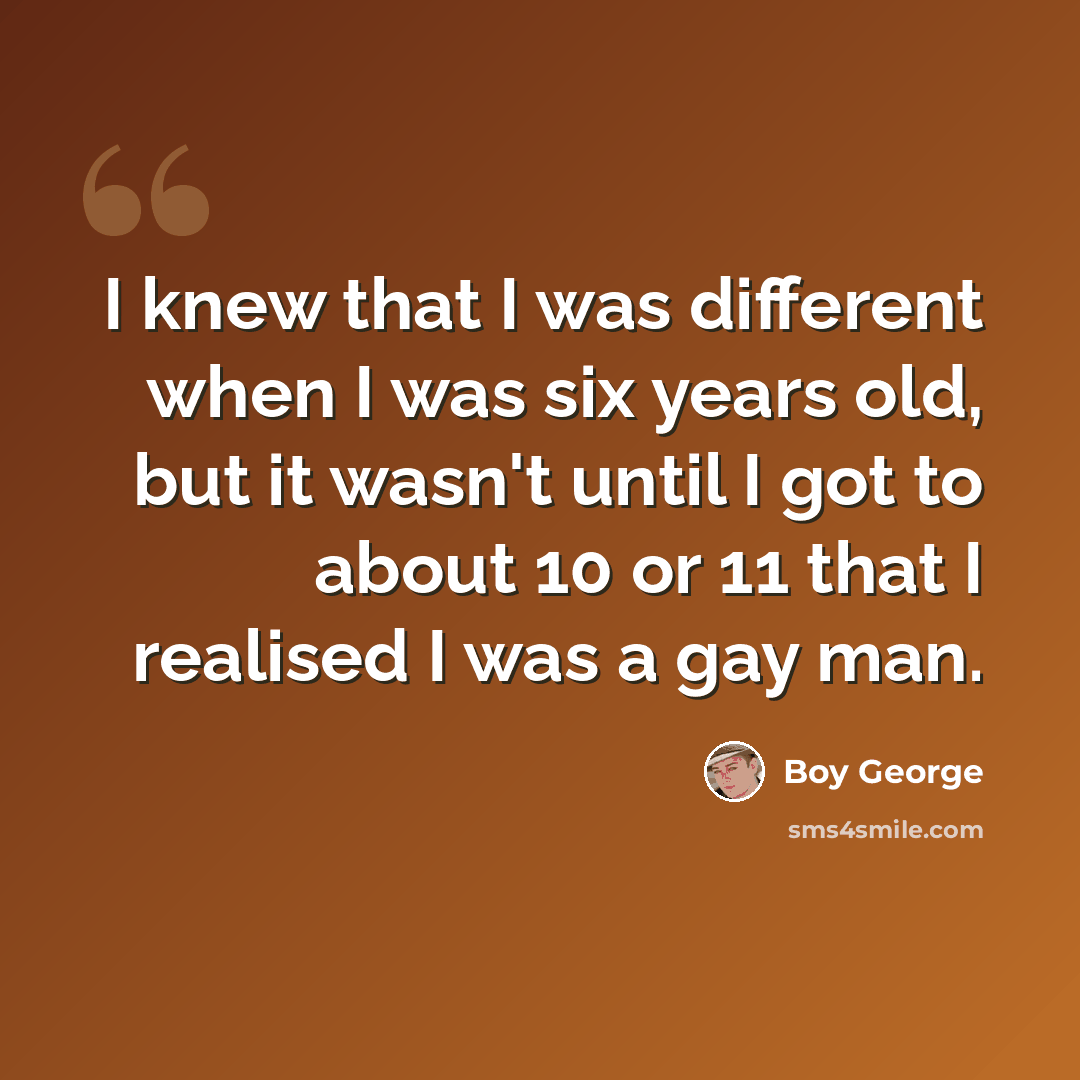 “I knew that I was different when I was six years old, but it wasn't until I got to about 10 or 11 that I realised I was a gay man.” quote by Boy George