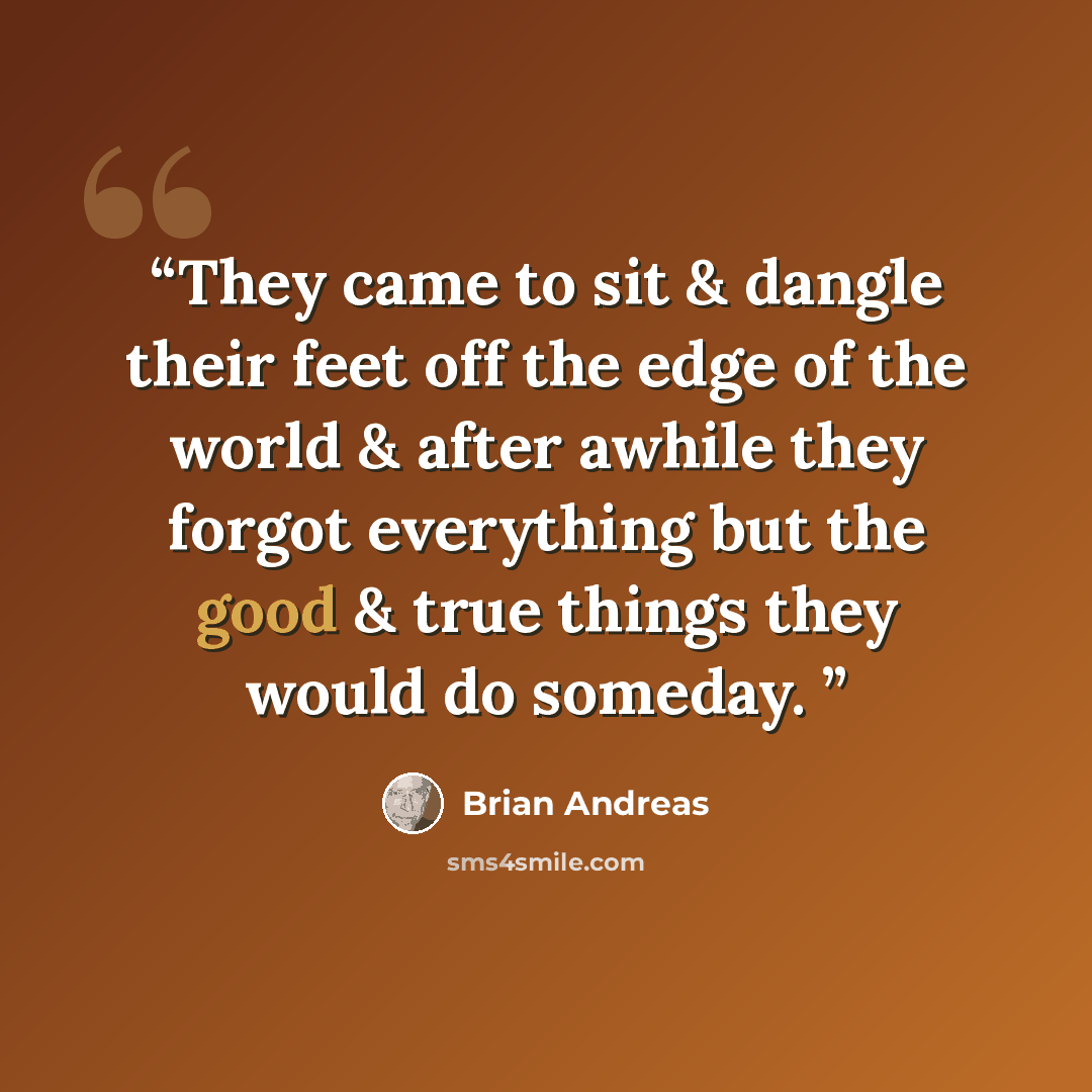 “They came to sit & dangle their feet off the edge of the world & after awhile they forgot everything but the good & true things they would do someday.” quote by Brian Andreas