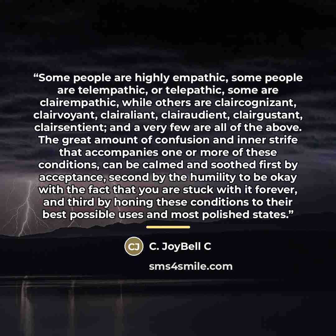 “Some people are highly empathic, some people are telempathic, or telepathic, some are clairempathic, while others are claircognizant, clairvoyant, clairaliant, clairaudient, clairgustant, clairsentient; and a very few are all of the above. The great amount of confusion and inner strife that…” quote by C. JoyBell C