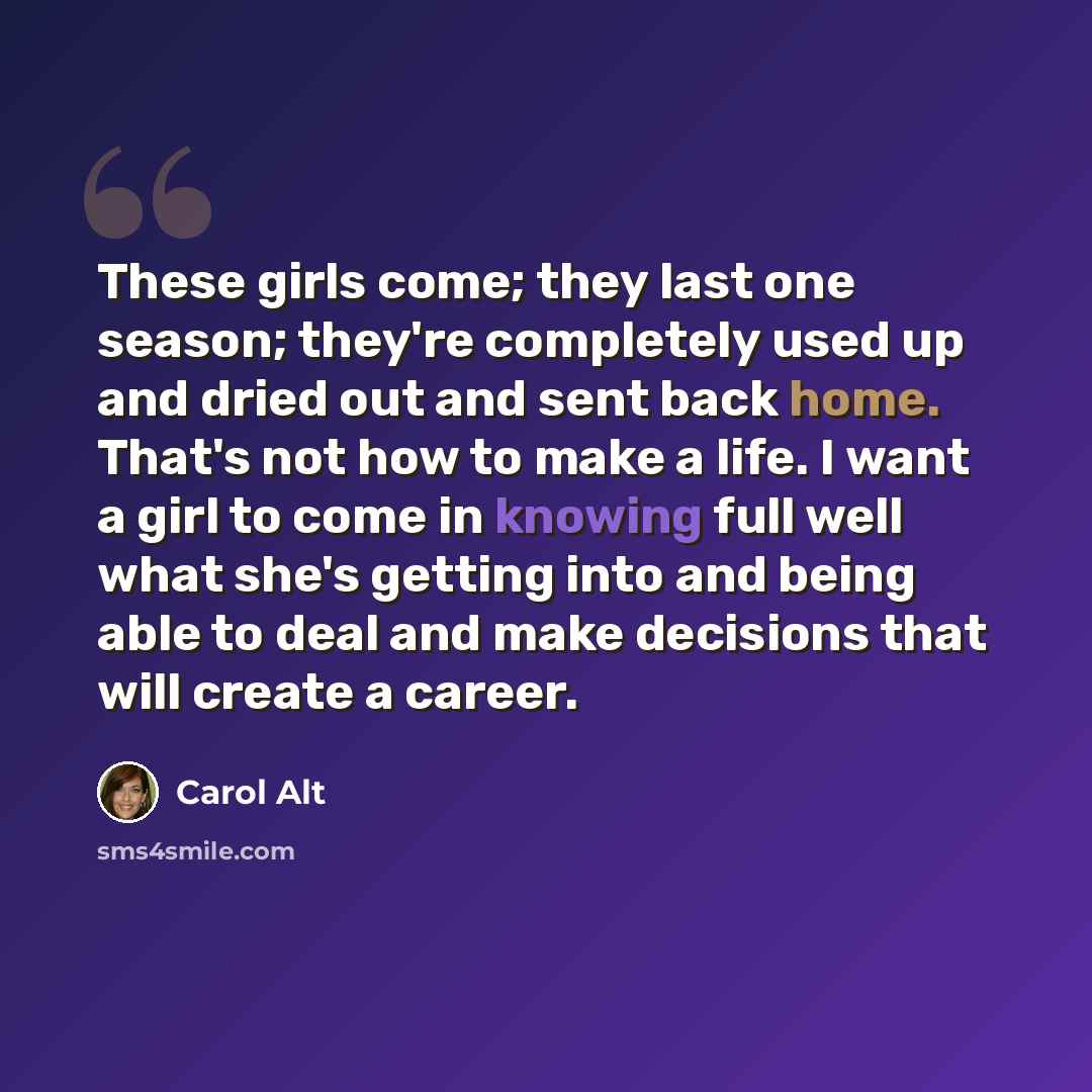 “These girls come; they last one season; they're completely used up and dried out and sent back home. That's not how to make a life. I want a girl to come in knowing full well what she's getting into and being able to deal and make decisions that will create a career.” quote by Carol Alt