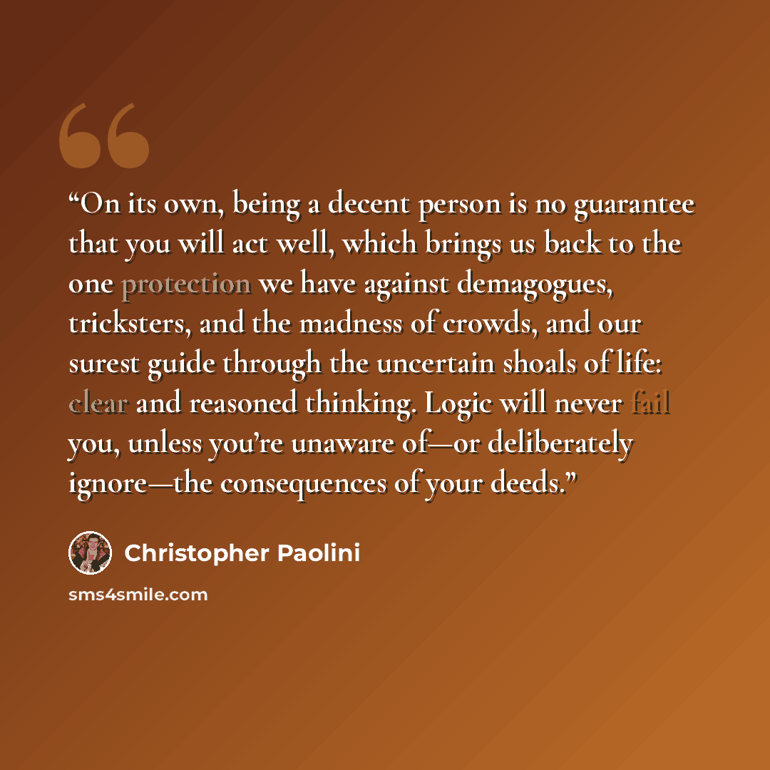 “On its own, being a decent person is no guarantee that you will act well, which brings us back to the one protection we have against demagogues, tricksters, and the madness of crowds, and our surest guide through the uncertain shoals of life: clear and reasoned thinking. Logic will never fail you…” quote by Christopher Paolini