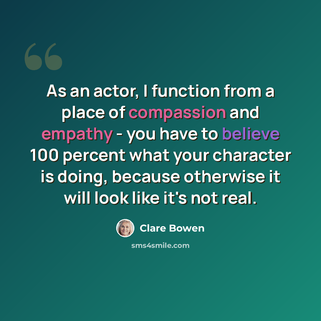 “As an actor, I function from a place of compassion and empathy - you have to believe 100 percent what your character is doing, because otherwise it will look like it's not real.” quote by Clare Bowen