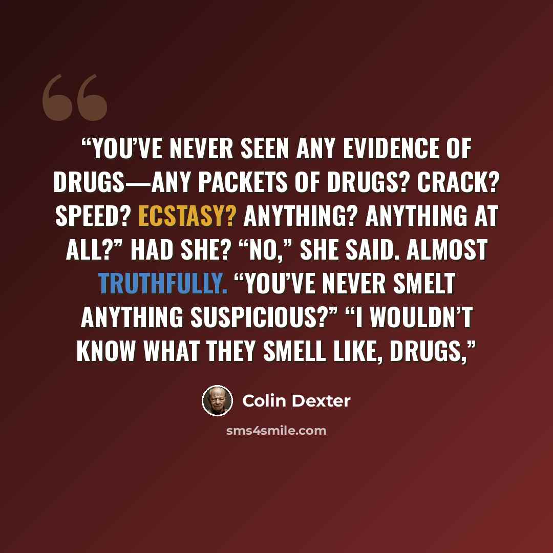 “you’ve never seen any evidence of drugs—any packets of drugs? Crack? Speed? Ecstasy? Anything? Anything at all?” Had she? “No,” she said. Almost truthfully. “You’ve never smelt anything suspicious?” “I wouldn’t know what they smell like, drugs,” quote by Colin Dexter