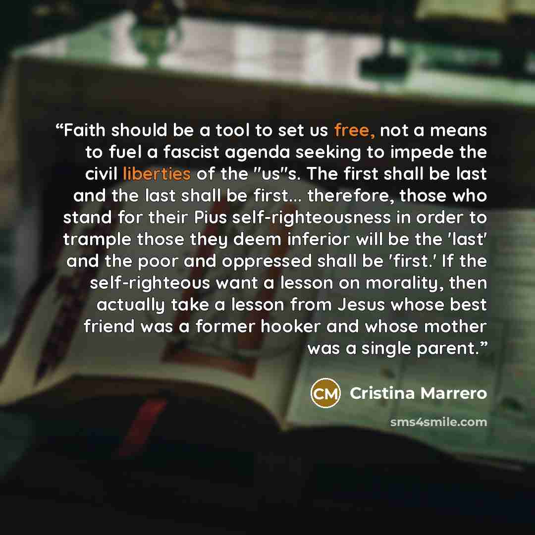 “Faith should be a tool to set us free, not a means to fuel a fascist agenda seeking to impede the civil liberties of the "us"s. The first shall be last and the last shall be first... therefore, those who stand for their Pius self-righteousness in order to trample those they deem inferior will be…” quote by Cristina Marrero