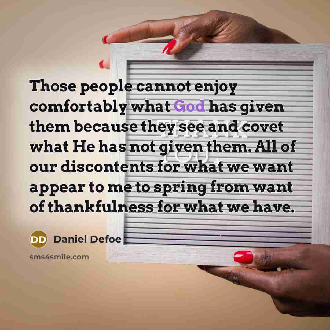 “Those people cannot enjoy comfortably what God has given them because they see and covet what He has not given them. All of our discontents for what we want appear to me to spring from want of thankfulness for what we have.” quote by Daniel Defoe