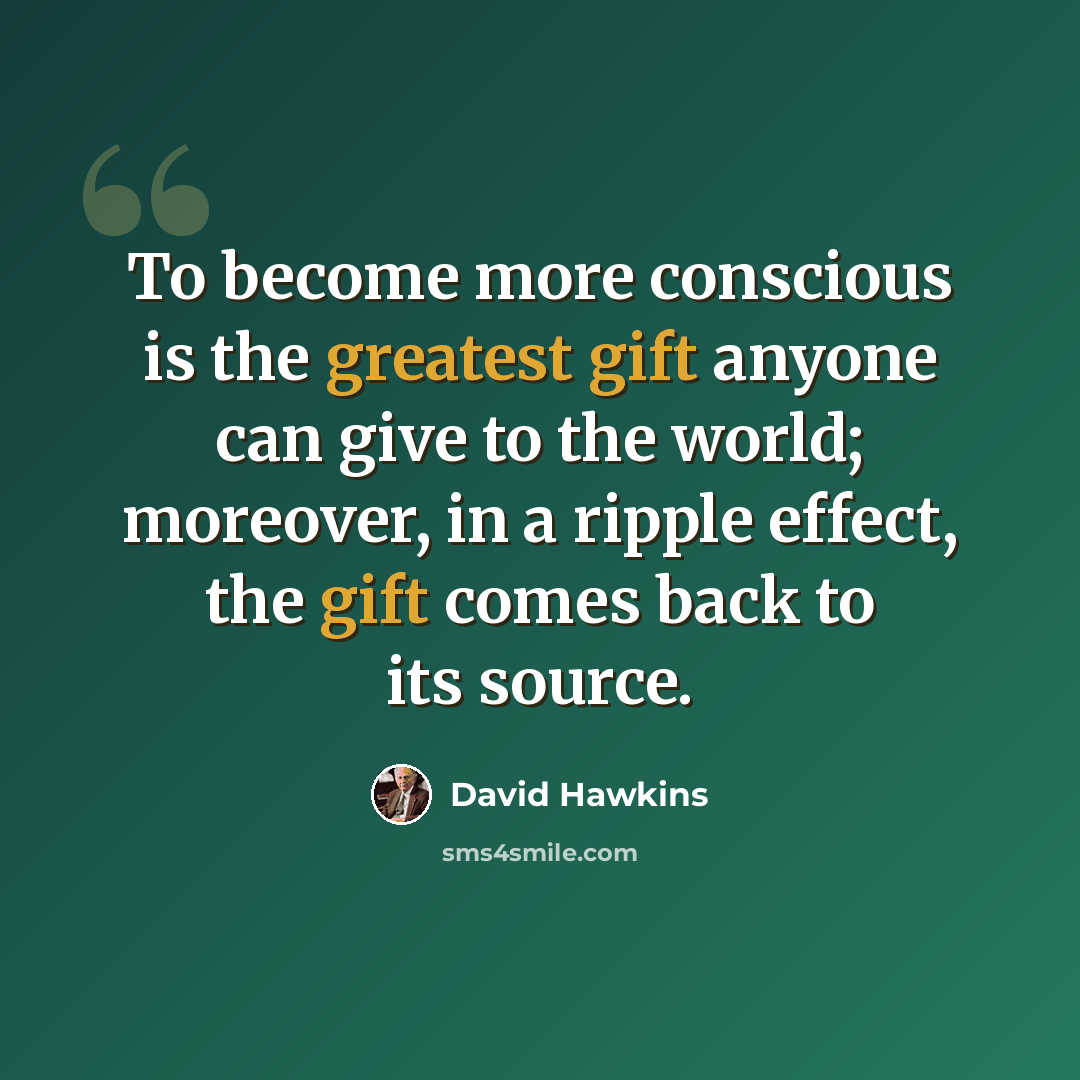 “To become more conscious is the greatest gift anyone can give to the world; moreover, in a ripple effect, the gift comes back to its source.” quote by David Hawkins