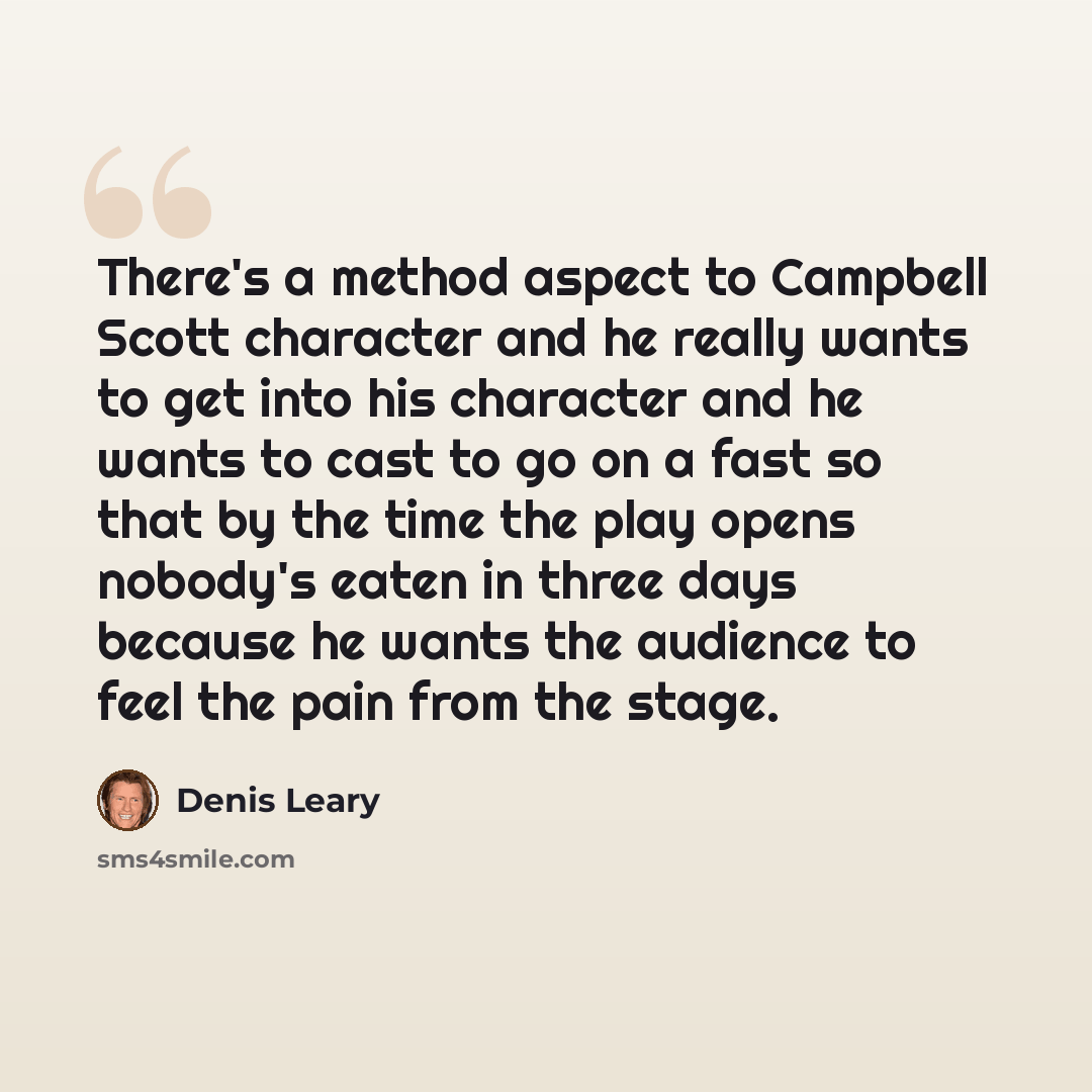 “There's a method aspect to Campbell Scott character and he really wants to get into his character and he wants to cast to go on a fast so that by the time the play opens nobody's eaten in three days because he wants the audience to feel the pain from the stage.” quote by Denis Leary