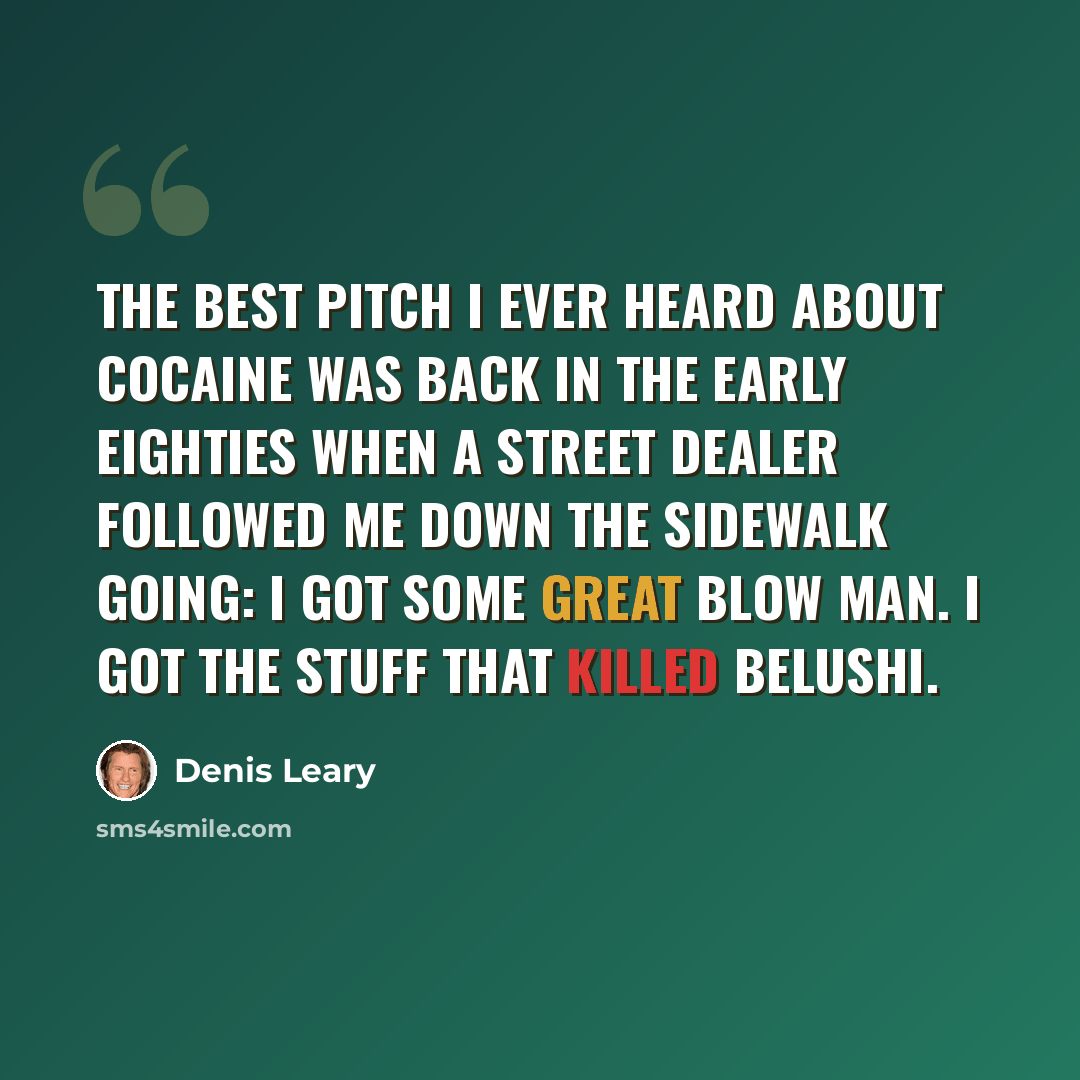 “The best pitch I ever heard about cocaine was back in the early eighties when a street dealer followed me down the sidewalk going: I got some great blow man. I got the stuff that killed Belushi.” quote by Denis Leary