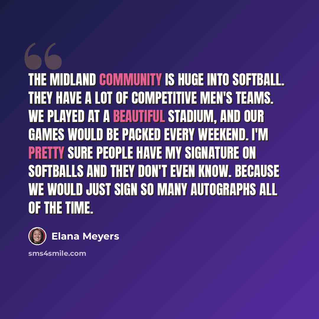 “The Midland community is huge into softball. They have a lot of competitive men's teams. We played at a beautiful stadium, and our games would be packed every weekend. I'm pretty sure people have my signature on softballs and they don't even know. Because we would just sign so many autographs all…” quote by Elana Meyers