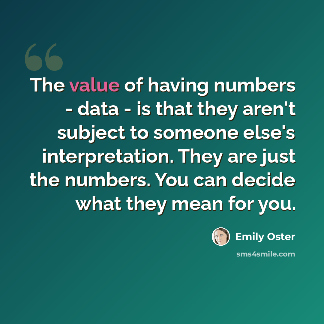 “The value of having numbers - data - is that they aren't subject to someone else's interpretation. They are just the numbers. You can decide what they mean for you.” quote by Emily Oster
