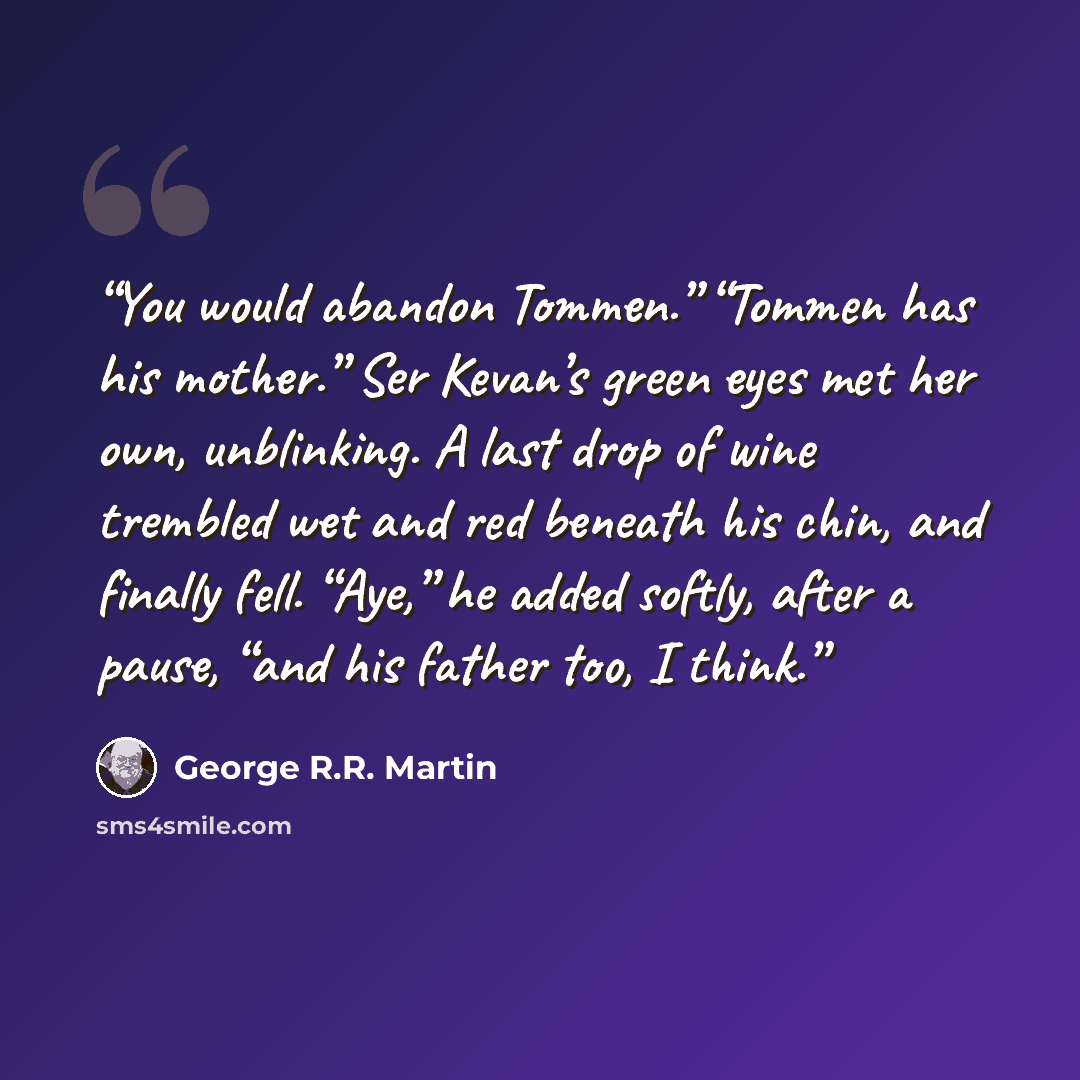 “You would abandon Tommen.” “Tommen has his mother.” Ser Kevan’s green eyes met her own, unblinking. A last drop of wine trembled wet and red beneath his chin, and finally fell. “Aye,” he added softly, after a pause, “and his father too, I think.” quote by George R.R. Martin