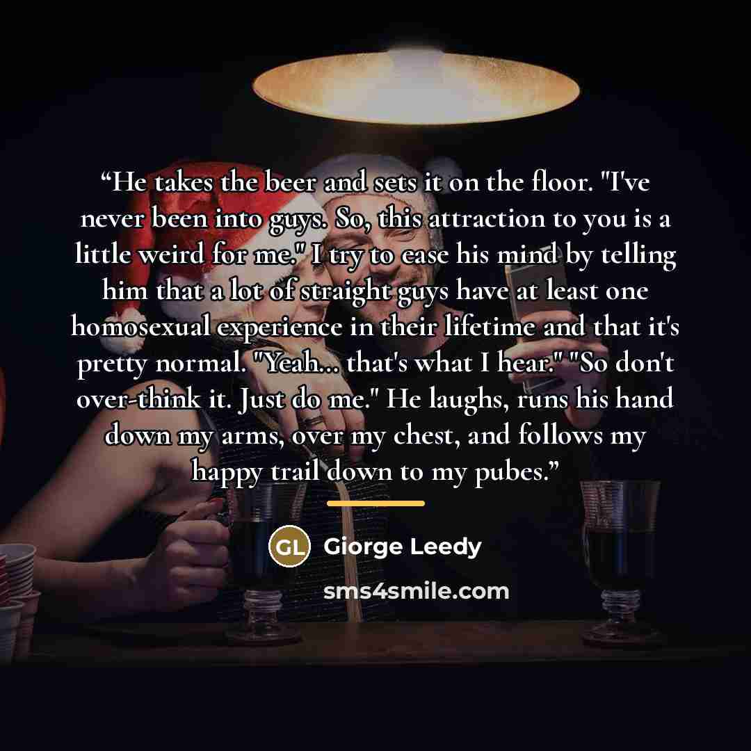 “He takes the beer and sets it on the floor. "I've never been into guys. So, this attraction to you is a little weird for me." I try to ease his mind by telling him that a lot of straight guys have at least one homosexual experience in their lifetime and that it's pretty normal. "Yeah… that's what…” quote by Giorge Leedy